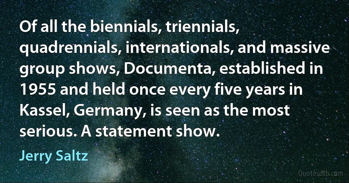 Of all the biennials, triennials, quadrennials, internationals, and massive group shows, Documenta, established in 1955 and held once every five years in Kassel, Germany, is seen as the most serious. A statement show. (Jerry Saltz)