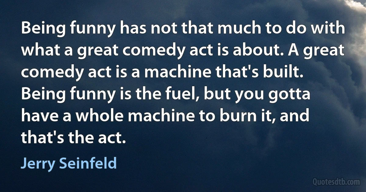 Being funny has not that much to do with what a great comedy act is about. A great comedy act is a machine that's built. Being funny is the fuel, but you gotta have a whole machine to burn it, and that's the act. (Jerry Seinfeld)