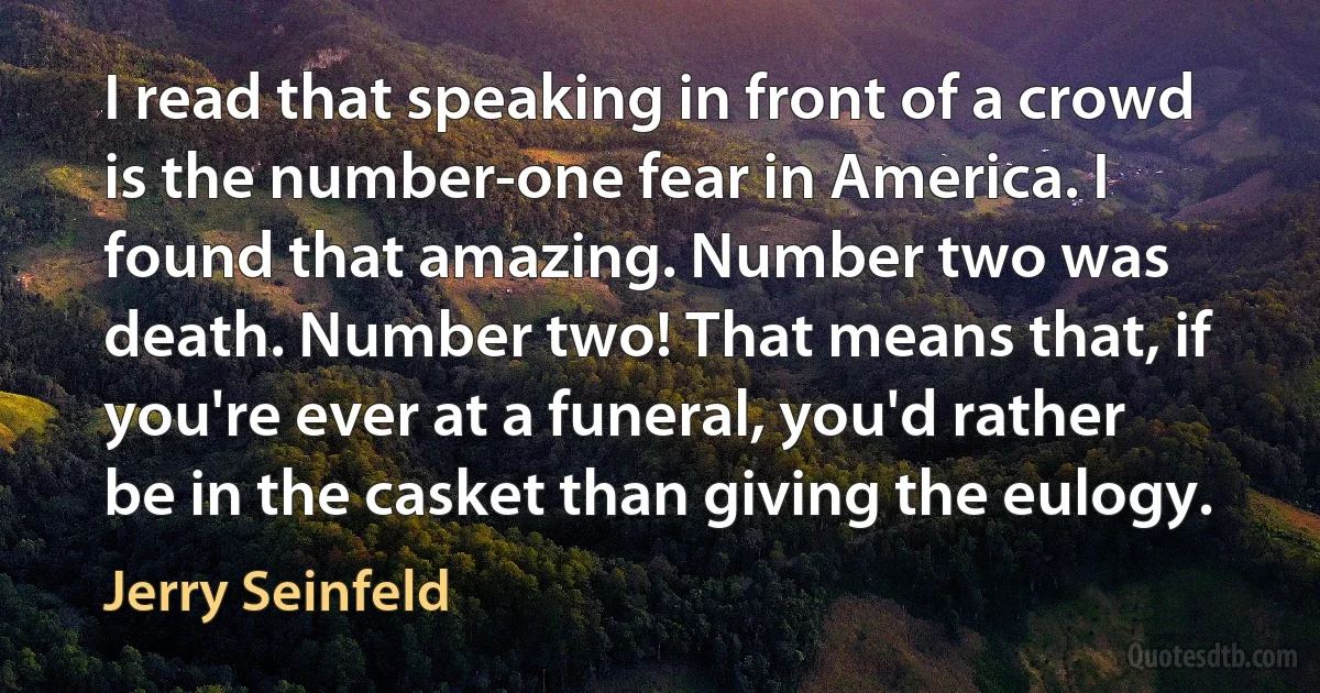 I read that speaking in front of a crowd is the number-one fear in America. I found that amazing. Number two was death. Number two! That means that, if you're ever at a funeral, you'd rather be in the casket than giving the eulogy. (Jerry Seinfeld)