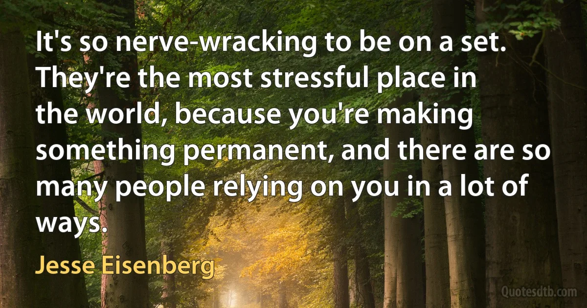 It's so nerve-wracking to be on a set. They're the most stressful place in the world, because you're making something permanent, and there are so many people relying on you in a lot of ways. (Jesse Eisenberg)