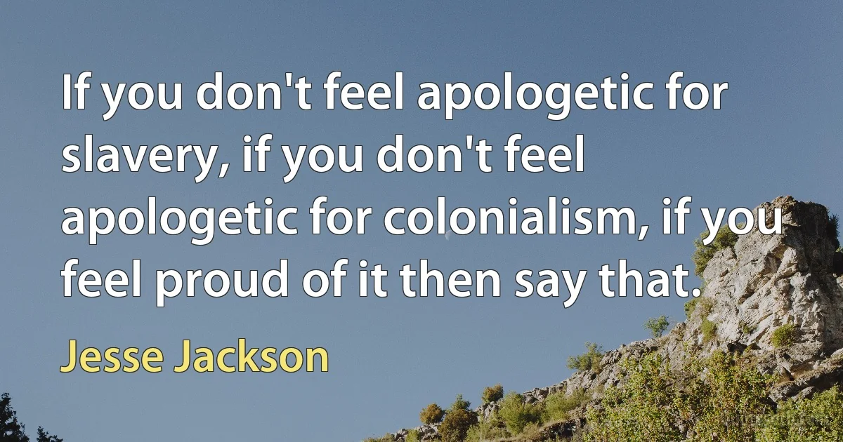 If you don't feel apologetic for slavery, if you don't feel apologetic for colonialism, if you feel proud of it then say that. (Jesse Jackson)