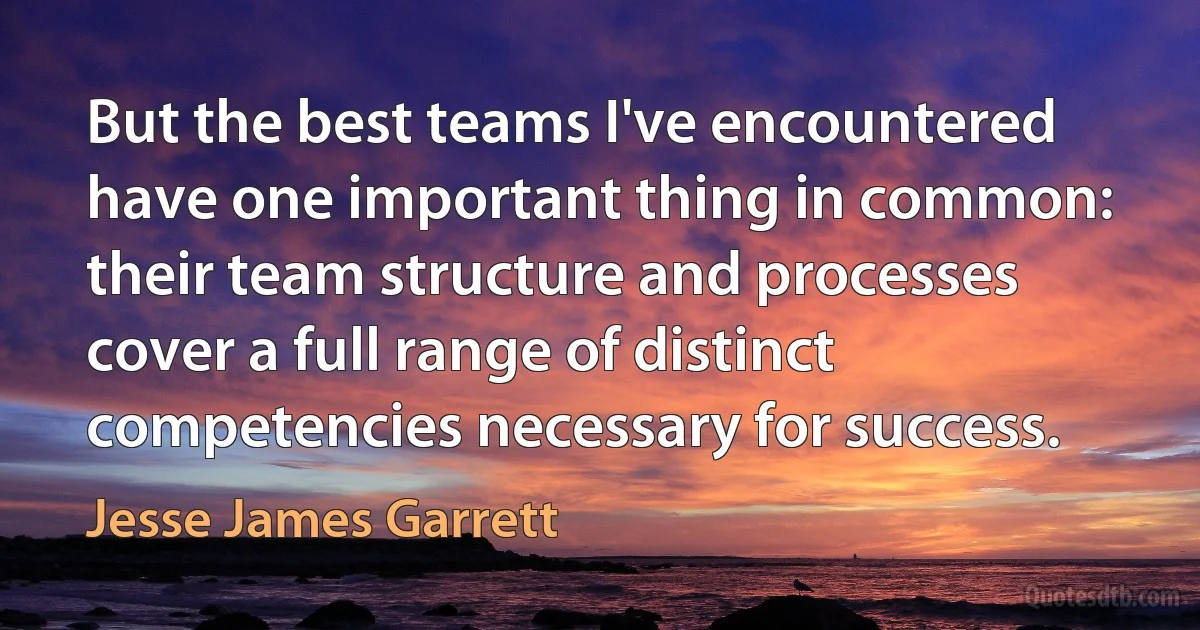 But the best teams I've encountered have one important thing in common: their team structure and processes cover a full range of distinct competencies necessary for success. (Jesse James Garrett)