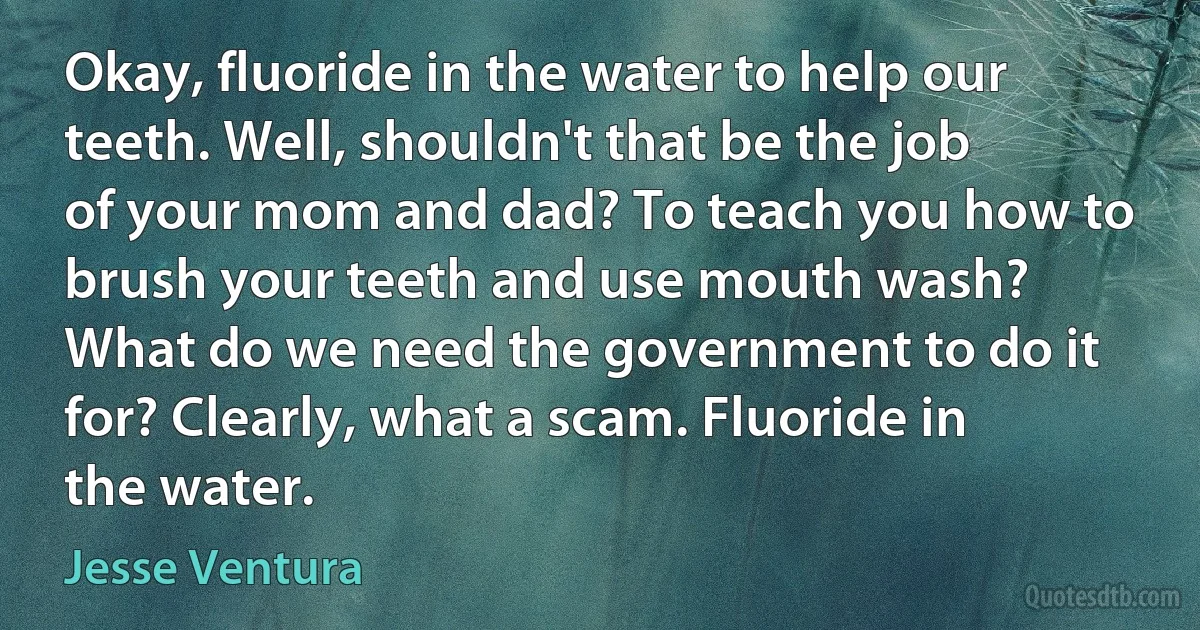 Okay, fluoride in the water to help our teeth. Well, shouldn't that be the job of your mom and dad? To teach you how to brush your teeth and use mouth wash? What do we need the government to do it for? Clearly, what a scam. Fluoride in the water. (Jesse Ventura)