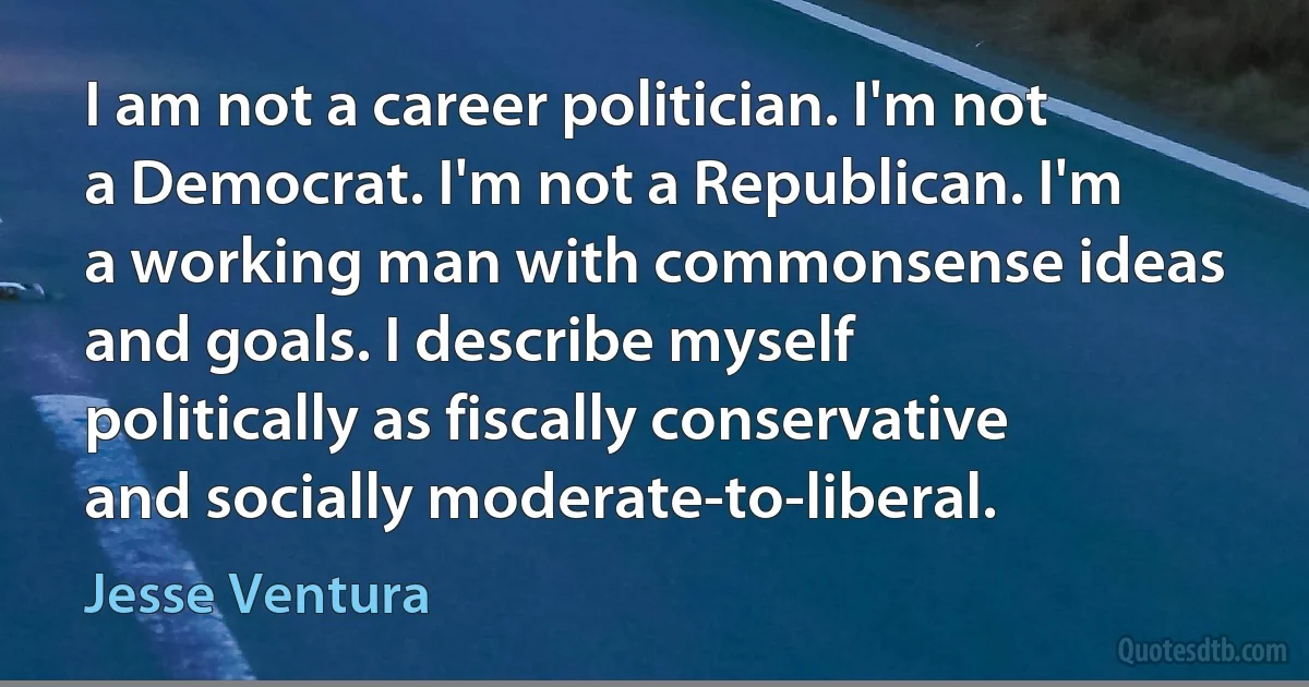 I am not a career politician. I'm not a Democrat. I'm not a Republican. I'm a working man with commonsense ideas and goals. I describe myself politically as fiscally conservative and socially moderate-to-liberal. (Jesse Ventura)