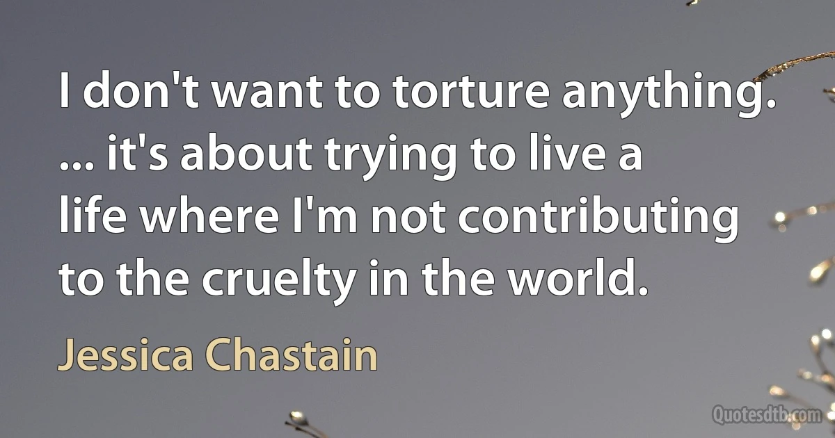 I don't want to torture anything. ... it's about trying to live a life where I'm not contributing to the cruelty in the world. (Jessica Chastain)