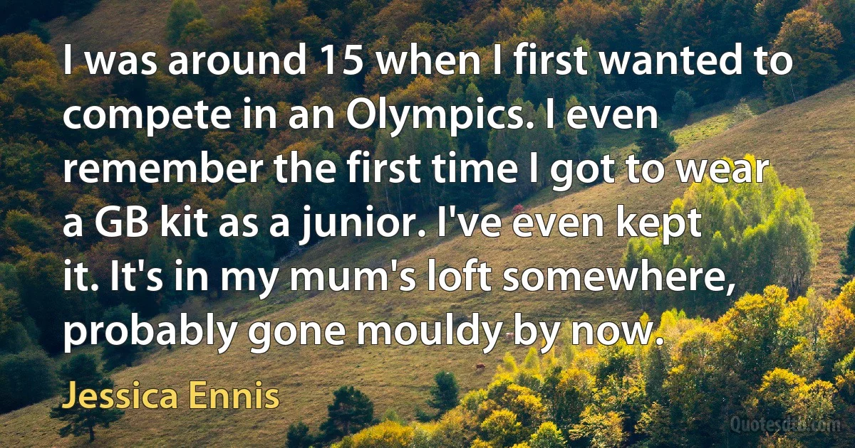 I was around 15 when I first wanted to compete in an Olympics. I even remember the first time I got to wear a GB kit as a junior. I've even kept it. It's in my mum's loft somewhere, probably gone mouldy by now. (Jessica Ennis)