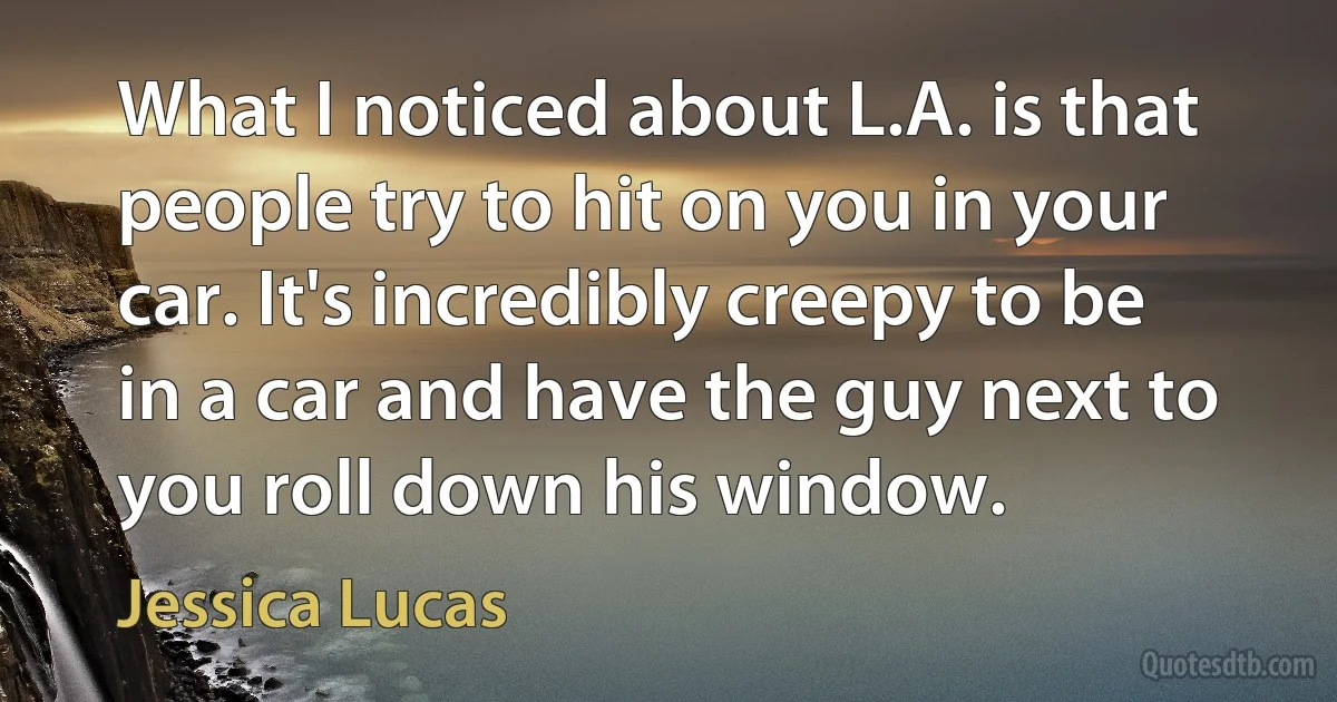 What I noticed about L.A. is that people try to hit on you in your car. It's incredibly creepy to be in a car and have the guy next to you roll down his window. (Jessica Lucas)