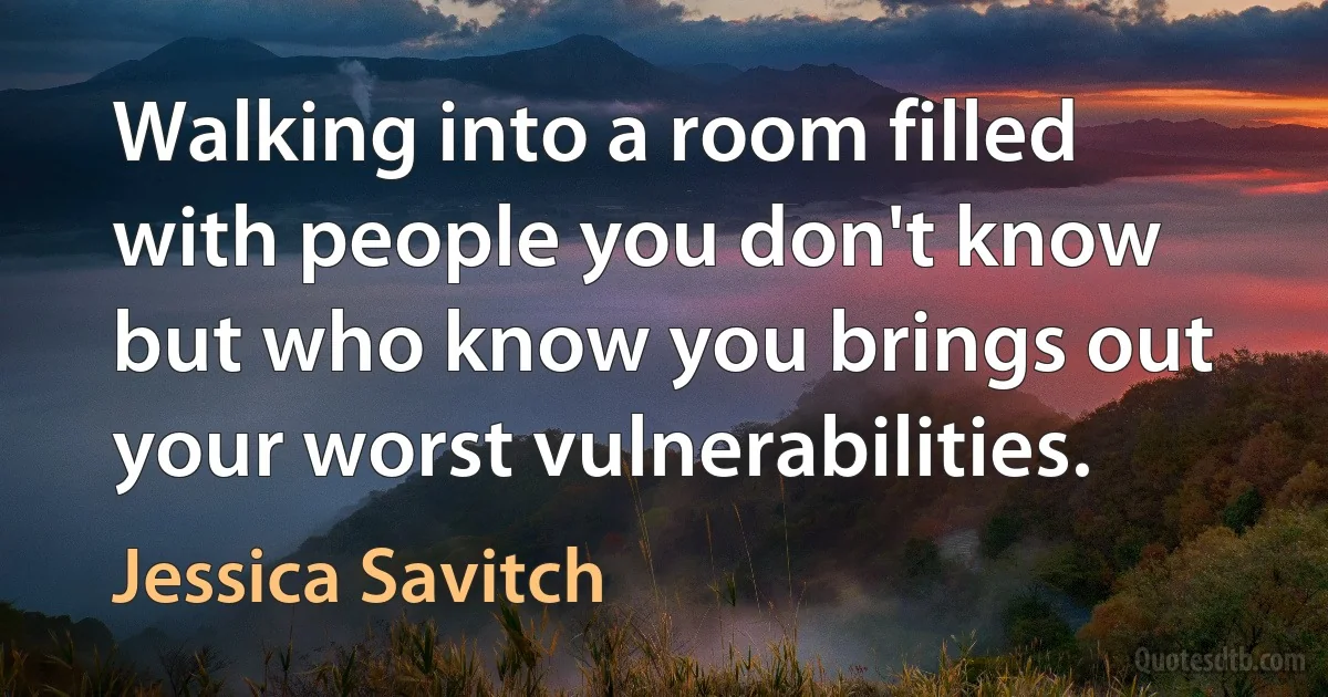 Walking into a room filled with people you don't know but who know you brings out your worst vulnerabilities. (Jessica Savitch)