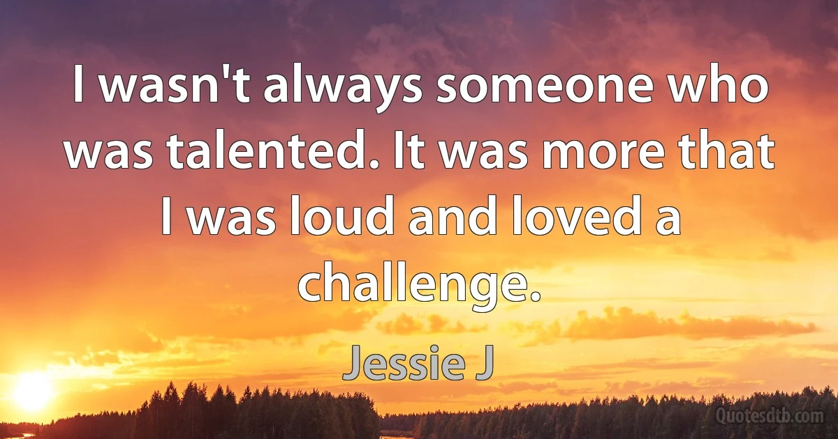 I wasn't always someone who was talented. It was more that I was loud and loved a challenge. (Jessie J)