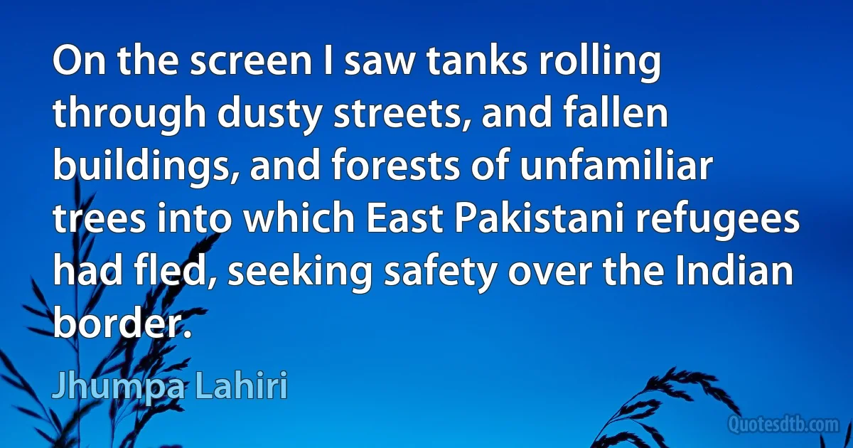 On the screen I saw tanks rolling through dusty streets, and fallen buildings, and forests of unfamiliar trees into which East Pakistani refugees had fled, seeking safety over the Indian border. (Jhumpa Lahiri)