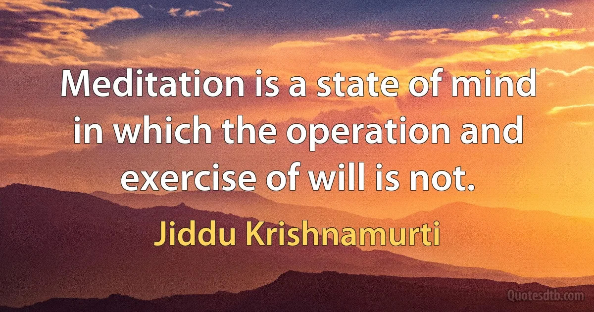 Meditation is a state of mind in which the operation and exercise of will is not. (Jiddu Krishnamurti)