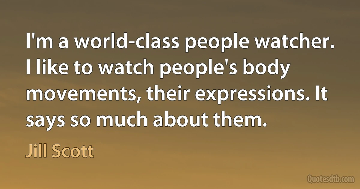 I'm a world-class people watcher. I like to watch people's body movements, their expressions. It says so much about them. (Jill Scott)