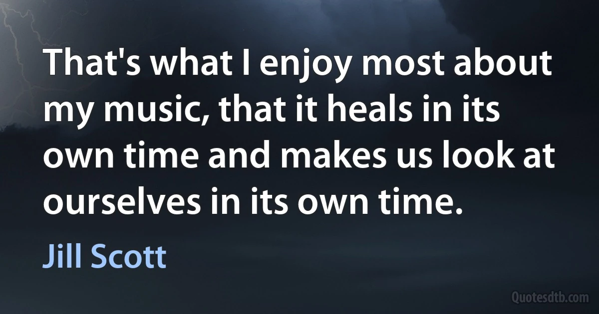 That's what I enjoy most about my music, that it heals in its own time and makes us look at ourselves in its own time. (Jill Scott)