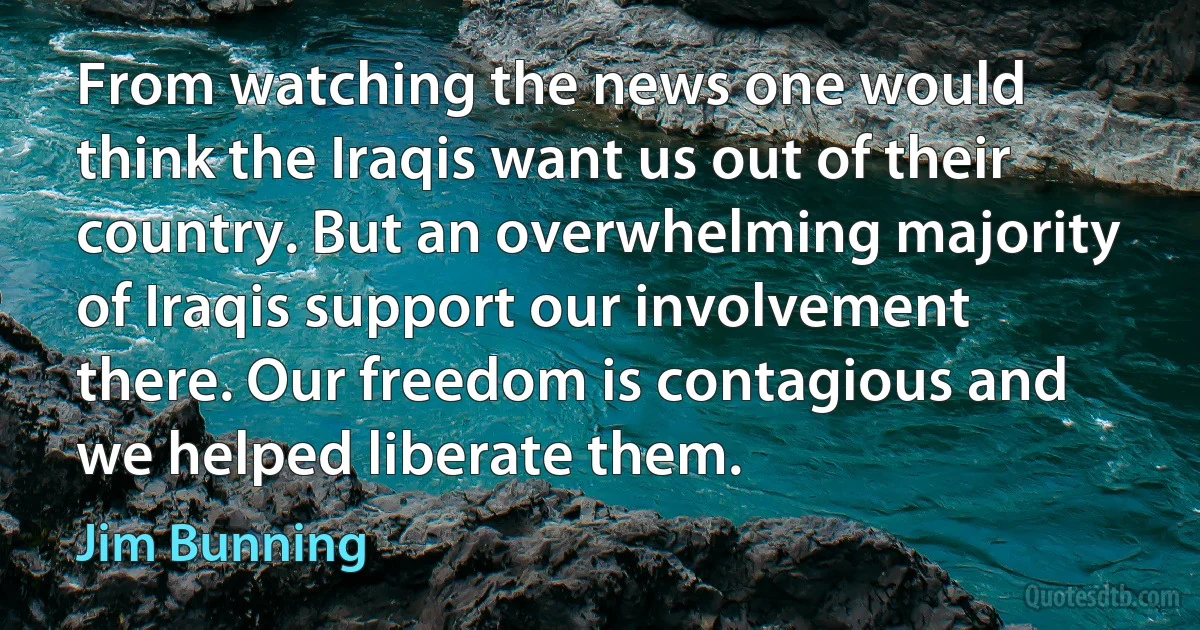 From watching the news one would think the Iraqis want us out of their country. But an overwhelming majority of Iraqis support our involvement there. Our freedom is contagious and we helped liberate them. (Jim Bunning)