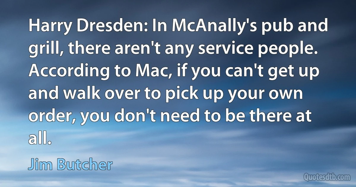 Harry Dresden: In McAnally's pub and grill, there aren't any service people. According to Mac, if you can't get up and walk over to pick up your own order, you don't need to be there at all. (Jim Butcher)