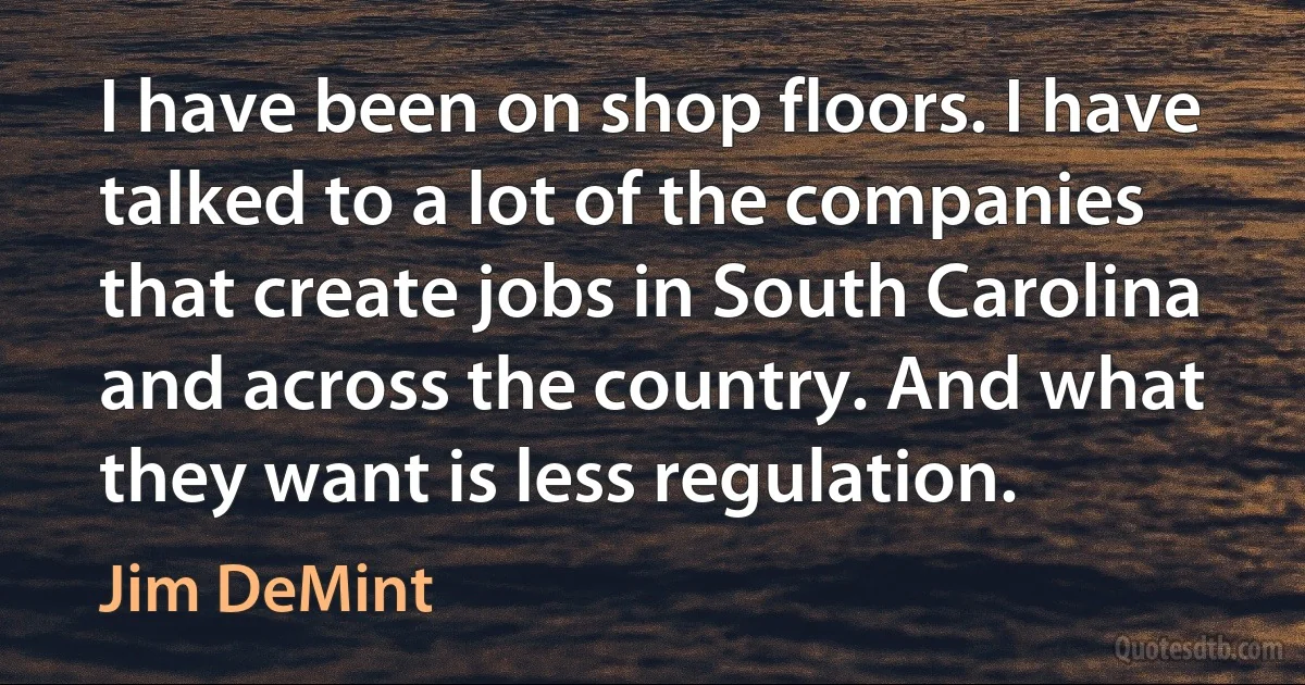 I have been on shop floors. I have talked to a lot of the companies that create jobs in South Carolina and across the country. And what they want is less regulation. (Jim DeMint)