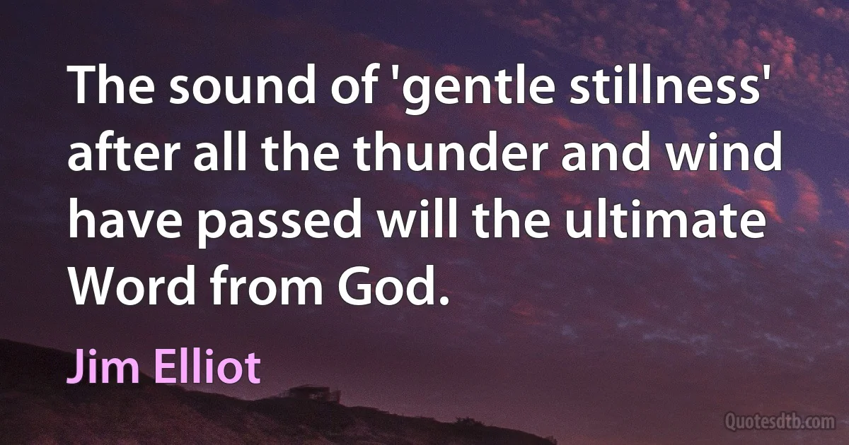 The sound of 'gentle stillness' after all the thunder and wind have passed will the ultimate Word from God. (Jim Elliot)