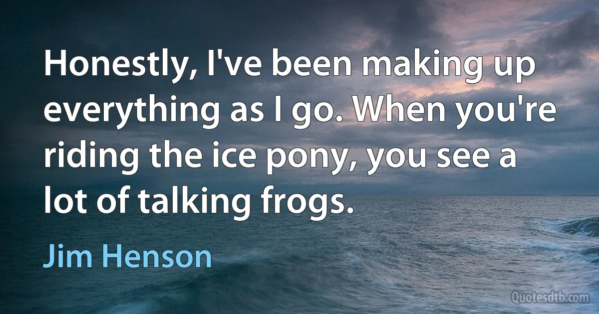 Honestly, I've been making up everything as I go. When you're riding the ice pony, you see a lot of talking frogs. (Jim Henson)