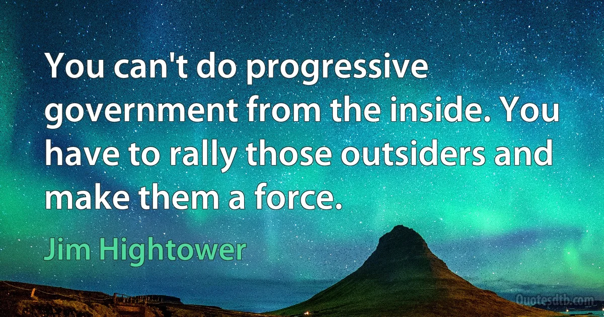 You can't do progressive government from the inside. You have to rally those outsiders and make them a force. (Jim Hightower)