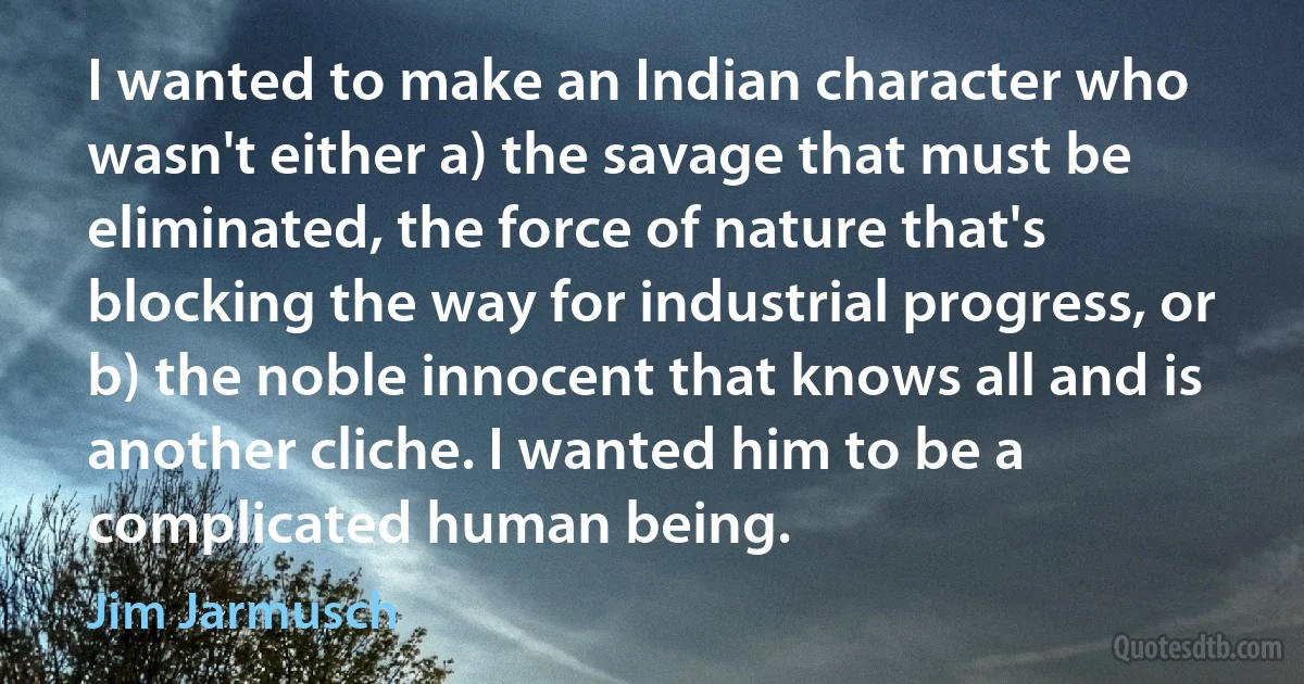 I wanted to make an Indian character who wasn't either a) the savage that must be eliminated, the force of nature that's blocking the way for industrial progress, or b) the noble innocent that knows all and is another cliche. I wanted him to be a complicated human being. (Jim Jarmusch)