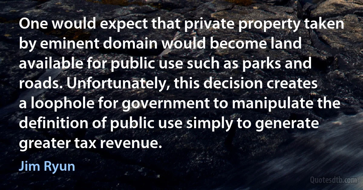 One would expect that private property taken by eminent domain would become land available for public use such as parks and roads. Unfortunately, this decision creates a loophole for government to manipulate the definition of public use simply to generate greater tax revenue. (Jim Ryun)