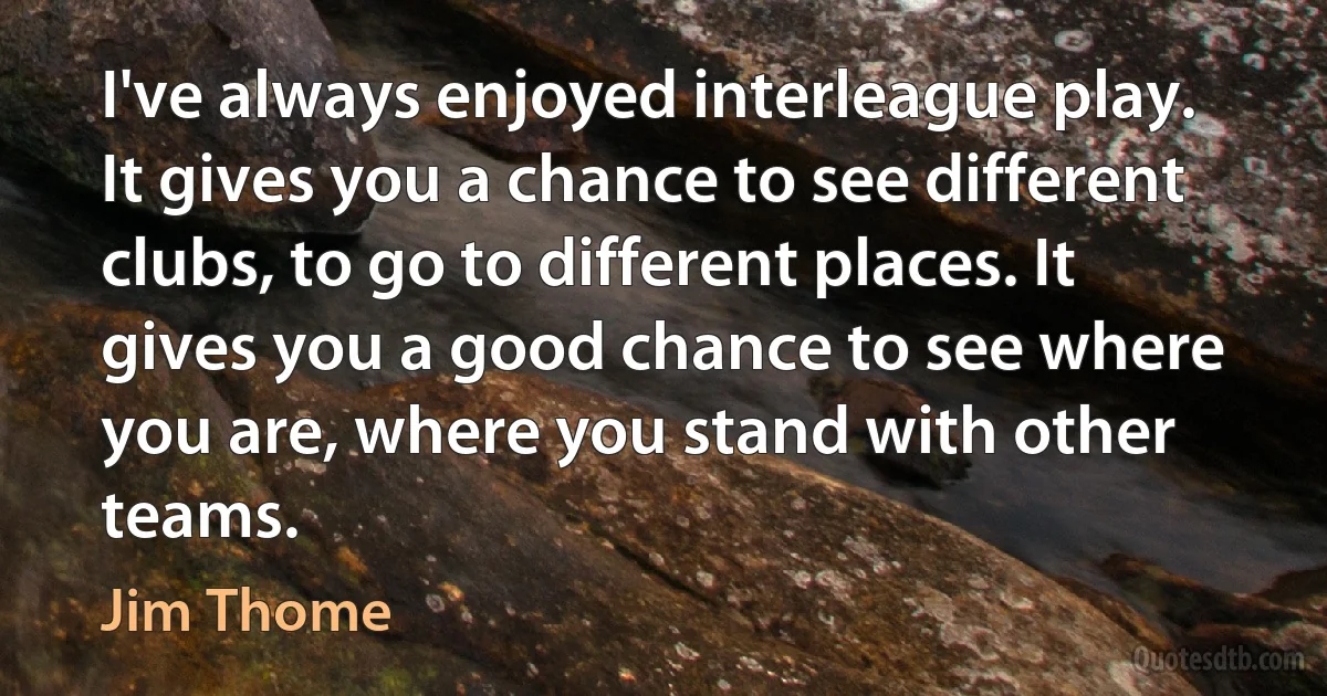 I've always enjoyed interleague play. It gives you a chance to see different clubs, to go to different places. It gives you a good chance to see where you are, where you stand with other teams. (Jim Thome)