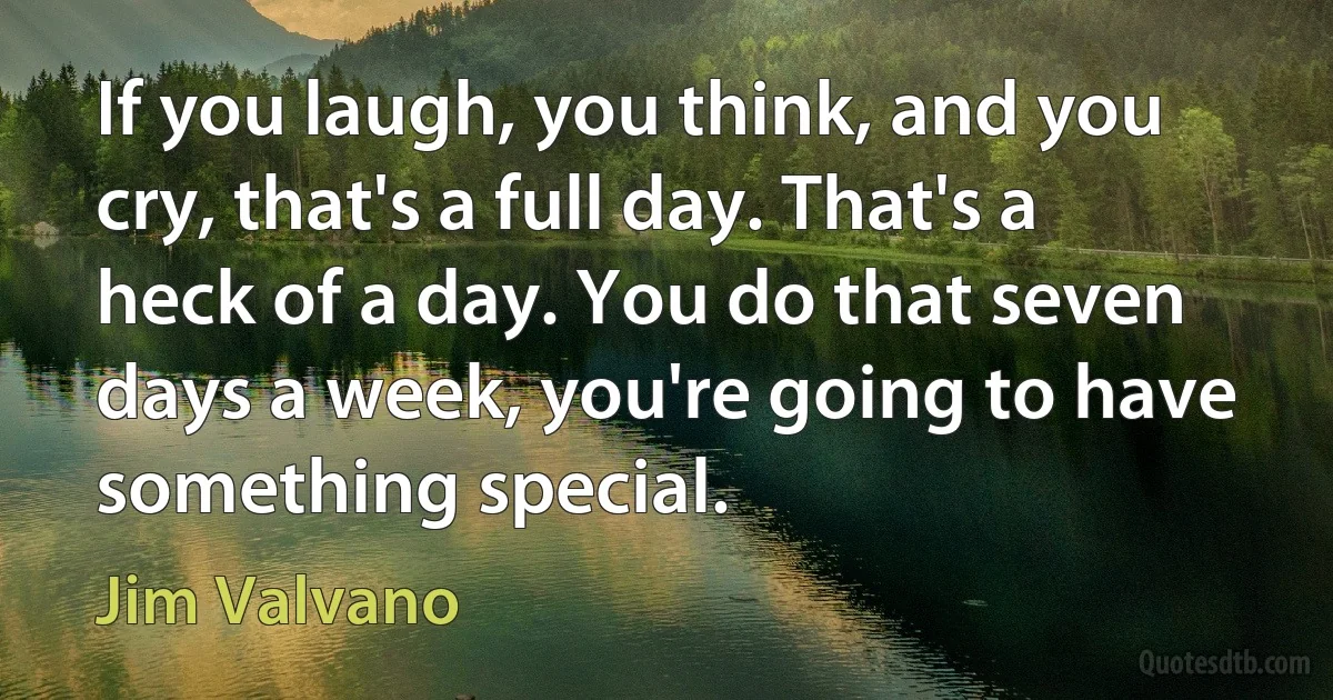 If you laugh, you think, and you cry, that's a full day. That's a heck of a day. You do that seven days a week, you're going to have something special. (Jim Valvano)