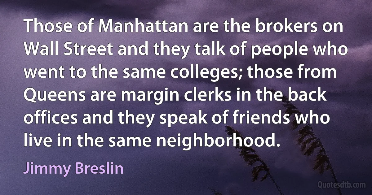 Those of Manhattan are the brokers on Wall Street and they talk of people who went to the same colleges; those from Queens are margin clerks in the back offices and they speak of friends who live in the same neighborhood. (Jimmy Breslin)