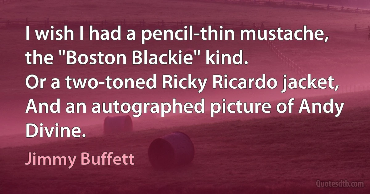 I wish I had a pencil-thin mustache,
the "Boston Blackie" kind.
Or a two-toned Ricky Ricardo jacket,
And an autographed picture of Andy Divine. (Jimmy Buffett)