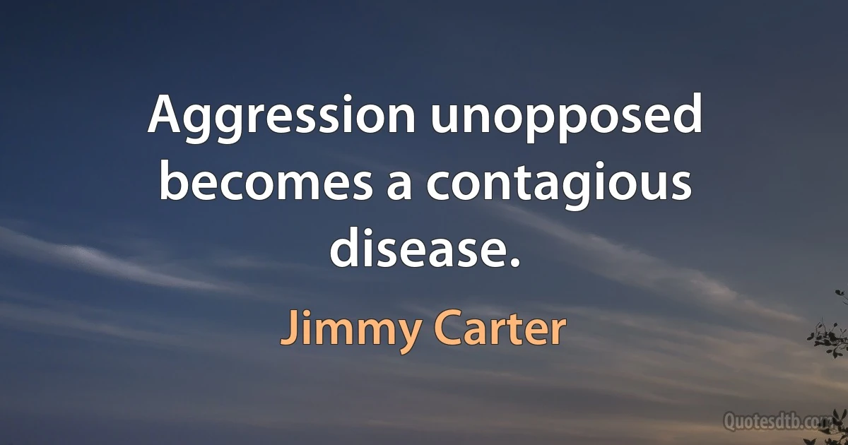 Aggression unopposed becomes a contagious disease. (Jimmy Carter)