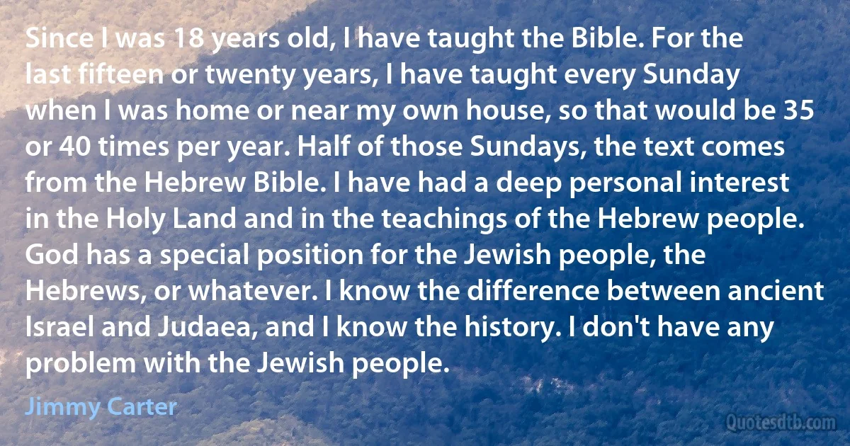 Since I was 18 years old, I have taught the Bible. For the last fifteen or twenty years, I have taught every Sunday when I was home or near my own house, so that would be 35 or 40 times per year. Half of those Sundays, the text comes from the Hebrew Bible. I have had a deep personal interest in the Holy Land and in the teachings of the Hebrew people. God has a special position for the Jewish people, the Hebrews, or whatever. I know the difference between ancient Israel and Judaea, and I know the history. I don't have any problem with the Jewish people. (Jimmy Carter)