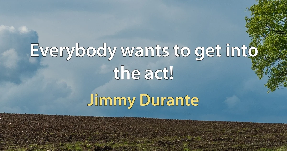 Everybody wants to get into the act! (Jimmy Durante)