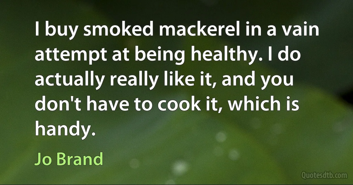 I buy smoked mackerel in a vain attempt at being healthy. I do actually really like it, and you don't have to cook it, which is handy. (Jo Brand)