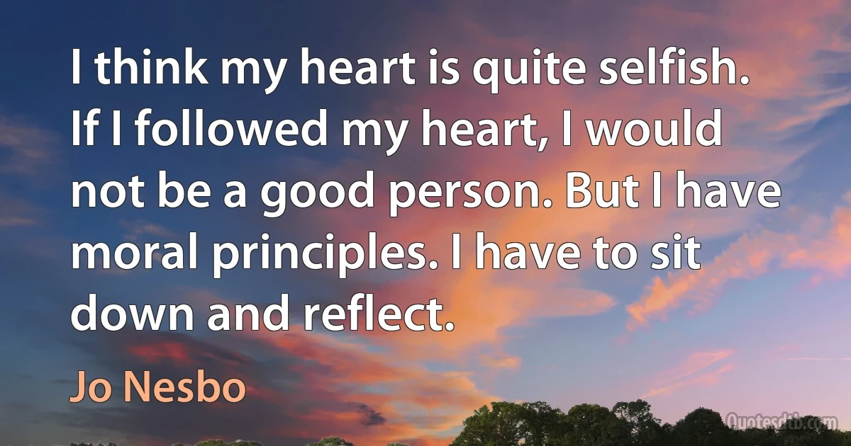 I think my heart is quite selfish. If I followed my heart, I would not be a good person. But I have moral principles. I have to sit down and reflect. (Jo Nesbo)