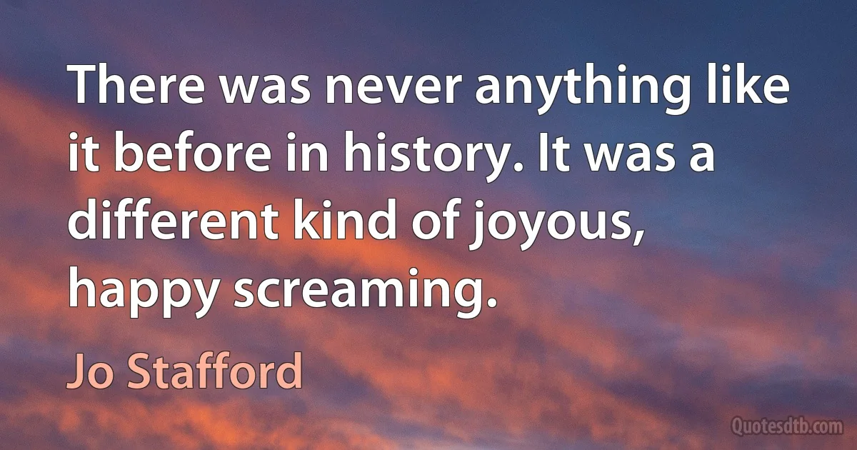 There was never anything like it before in history. It was a different kind of joyous, happy screaming. (Jo Stafford)