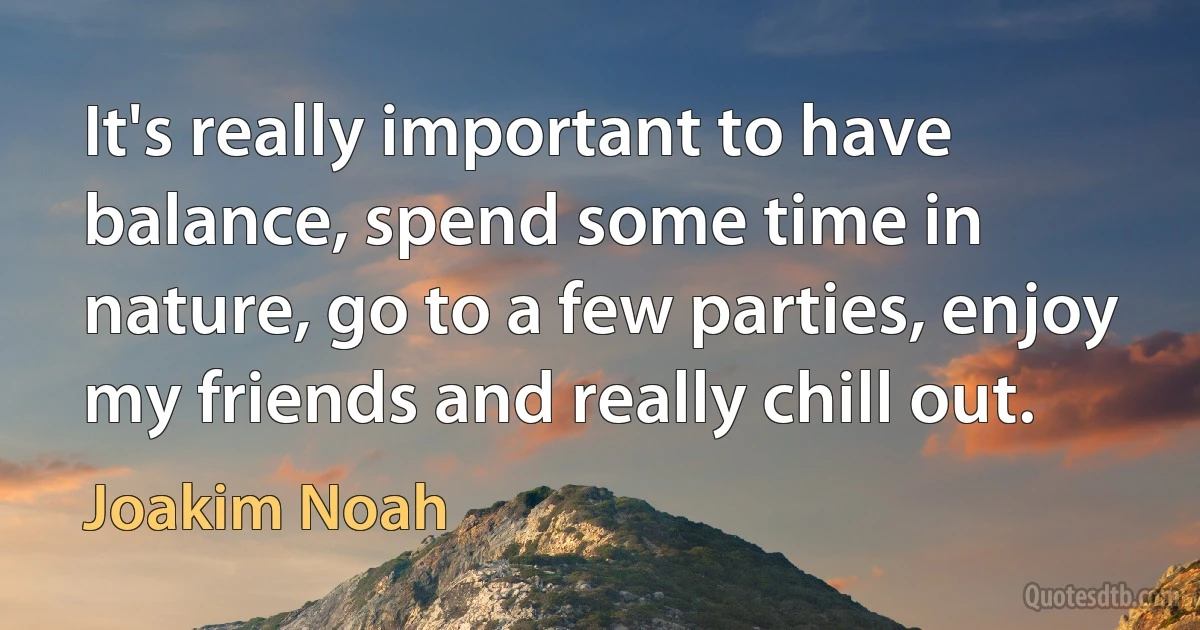 It's really important to have balance, spend some time in nature, go to a few parties, enjoy my friends and really chill out. (Joakim Noah)