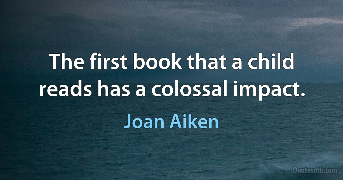 The first book that a child reads has a colossal impact. (Joan Aiken)