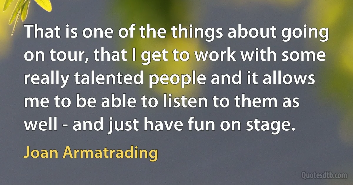 That is one of the things about going on tour, that I get to work with some really talented people and it allows me to be able to listen to them as well - and just have fun on stage. (Joan Armatrading)