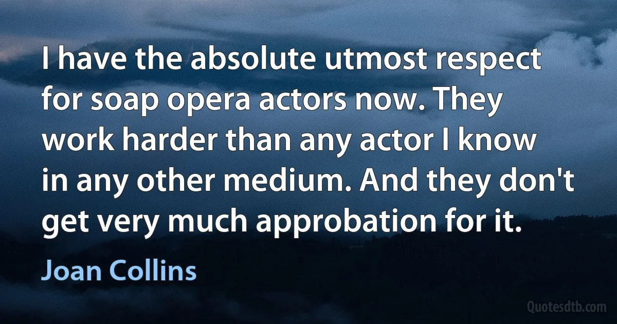 I have the absolute utmost respect for soap opera actors now. They work harder than any actor I know in any other medium. And they don't get very much approbation for it. (Joan Collins)