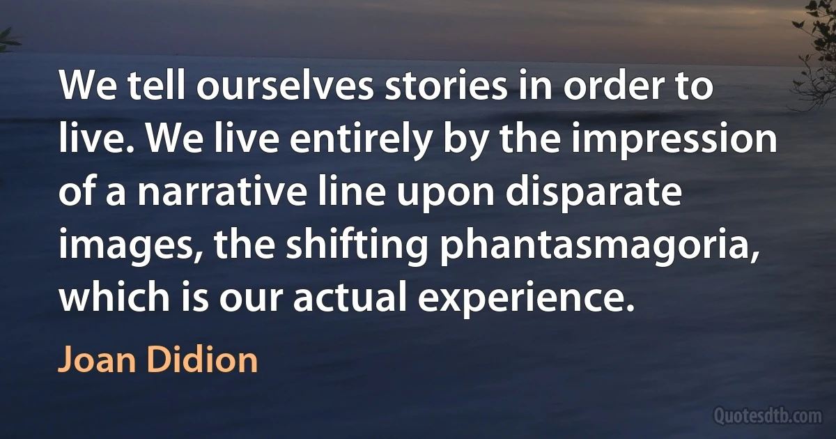 We tell ourselves stories in order to live. We live entirely by the impression of a narrative line upon disparate images, the shifting phantasmagoria, which is our actual experience. (Joan Didion)