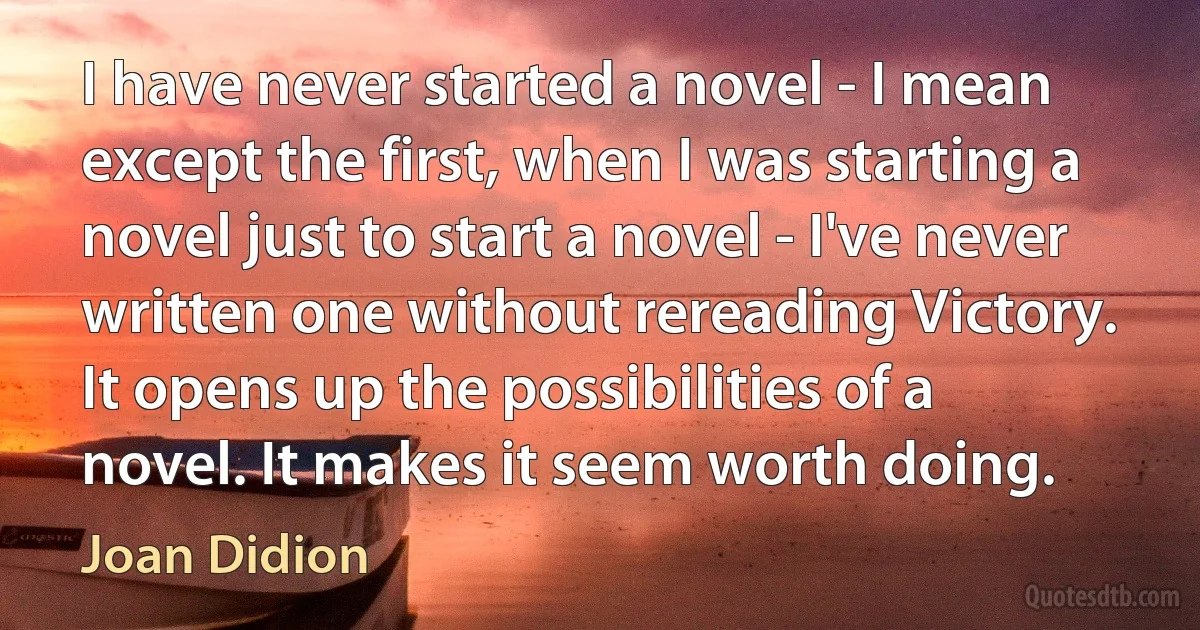 I have never started a novel - I mean except the first, when I was starting a novel just to start a novel - I've never written one without rereading Victory. It opens up the possibilities of a novel. It makes it seem worth doing. (Joan Didion)