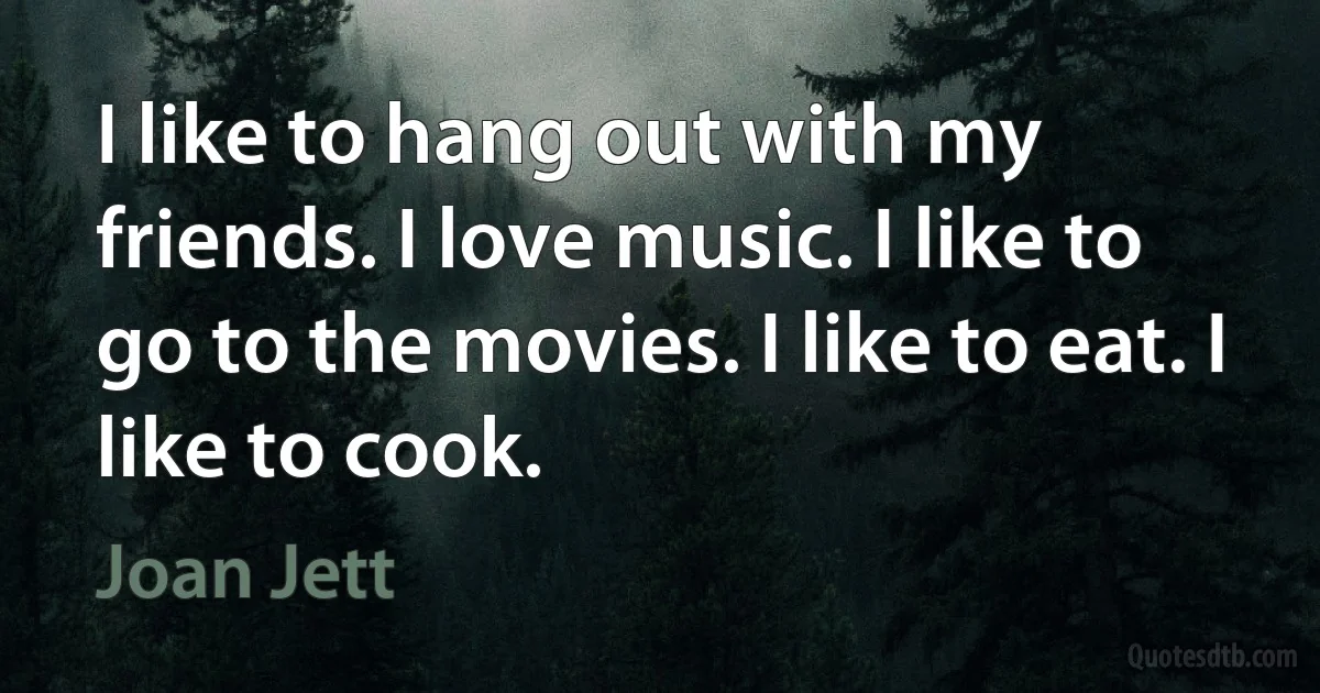 I like to hang out with my friends. I love music. I like to go to the movies. I like to eat. I like to cook. (Joan Jett)