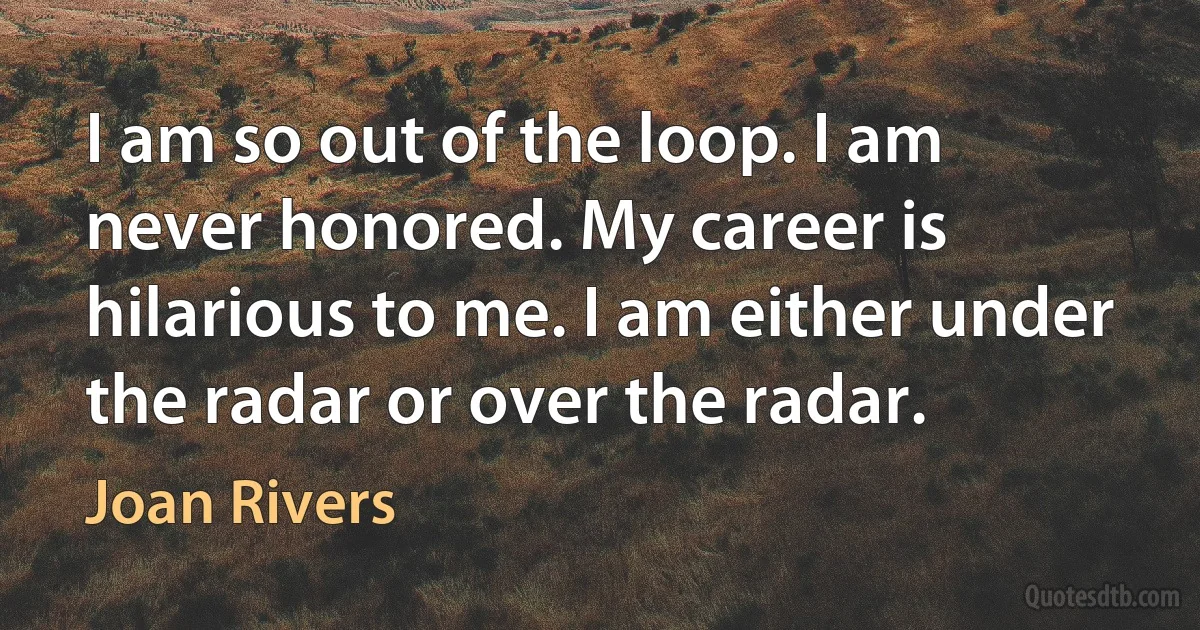 I am so out of the loop. I am never honored. My career is hilarious to me. I am either under the radar or over the radar. (Joan Rivers)