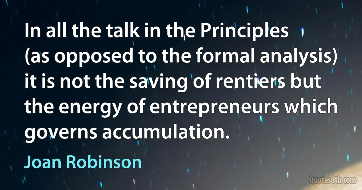 In all the talk in the Principles (as opposed to the formal analysis) it is not the saving of rentiers but the energy of entrepreneurs which governs accumulation. (Joan Robinson)