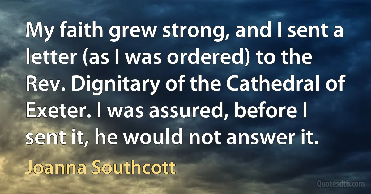 My faith grew strong, and I sent a letter (as I was ordered) to the Rev. Dignitary of the Cathedral of Exeter. I was assured, before I sent it, he would not answer it. (Joanna Southcott)