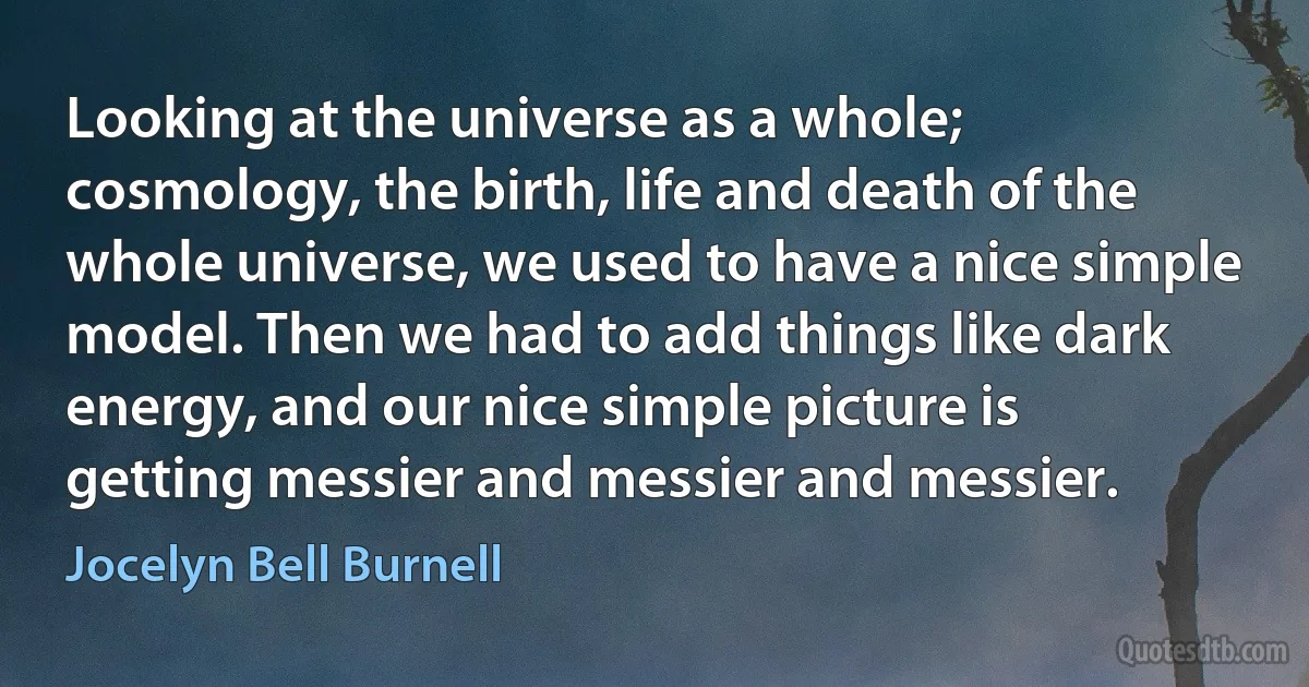 Looking at the universe as a whole; cosmology, the birth, life and death of the whole universe, we used to have a nice simple model. Then we had to add things like dark energy, and our nice simple picture is getting messier and messier and messier. (Jocelyn Bell Burnell)