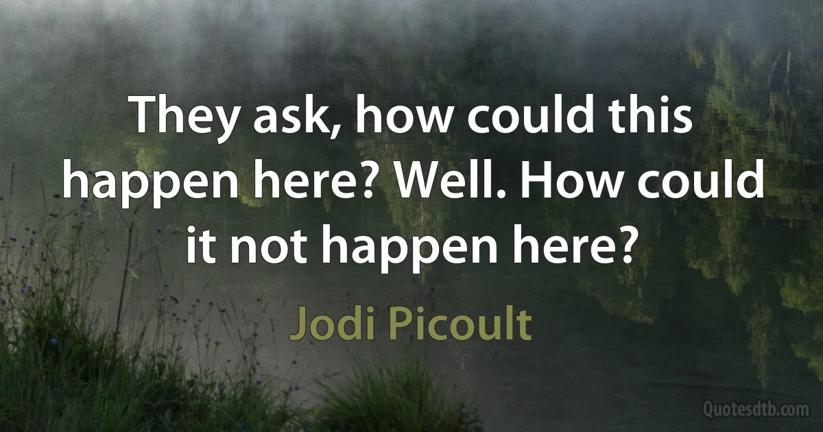 They ask, how could this happen here? Well. How could it not happen here? (Jodi Picoult)