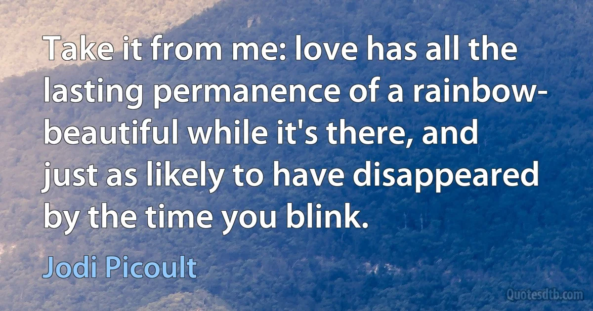 Take it from me: love has all the lasting permanence of a rainbow- beautiful while it's there, and just as likely to have disappeared by the time you blink. (Jodi Picoult)