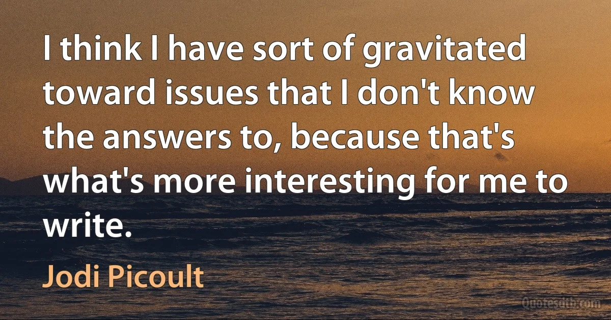 I think I have sort of gravitated toward issues that I don't know the answers to, because that's what's more interesting for me to write. (Jodi Picoult)