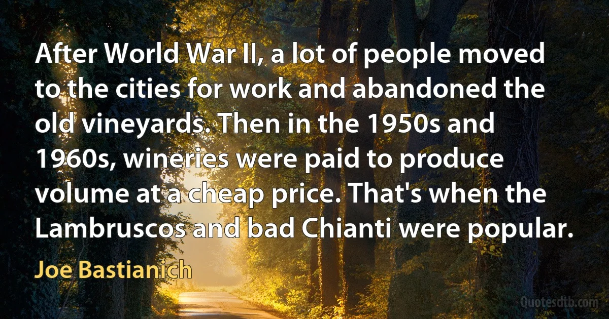 After World War II, a lot of people moved to the cities for work and abandoned the old vineyards. Then in the 1950s and 1960s, wineries were paid to produce volume at a cheap price. That's when the Lambruscos and bad Chianti were popular. (Joe Bastianich)